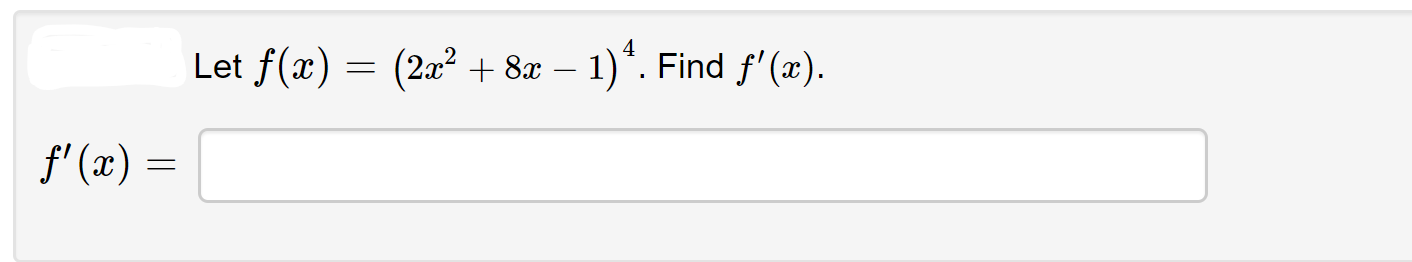 **Problem Statement:**

Let \( f(x) = (2x^2 + 8x - 1)^4 \). Find \( f'(x) \).

**Solution:**

To find the derivative of \( f(x) \), we must use the chain rule. The chain rule states that if we have a composite function \( g(h(x)) \), then the derivative is \( g'(h(x)) \cdot h'(x) \).

In this case, let \( u = 2x^2 + 8x - 1 \). Thus, \( f(x) = u^4 \).

First, we find the derivative of \( u^4 \) with respect to \( u \):
\[ \frac{d}{du} (u^4) = 4u^3. \]

Next, we find the derivative of \( u \) with respect to \( x \):
\[ \frac{d}{dx} (2x^2 + 8x - 1) = 4x + 8. \]

Now using the chain rule, we combine these results:
\[ f'(x) = 4u^3 \cdot \frac{d}{dx}(2x^2 + 8x - 1). \]

Substitute back \( u = 2x^2 + 8x - 1 \):
\[ f'(x) = 4(2x^2 + 8x - 1)^3 \cdot (4x + 8). \]

So the derivative is:
\[ f'(x) = 4(2x^2 + 8x - 1)^3 (4x + 8). \]

Therefore, the answer is:
\[ f'(x) = 4(2x^2 + 8x - 1)^3 (4x + 8). \]