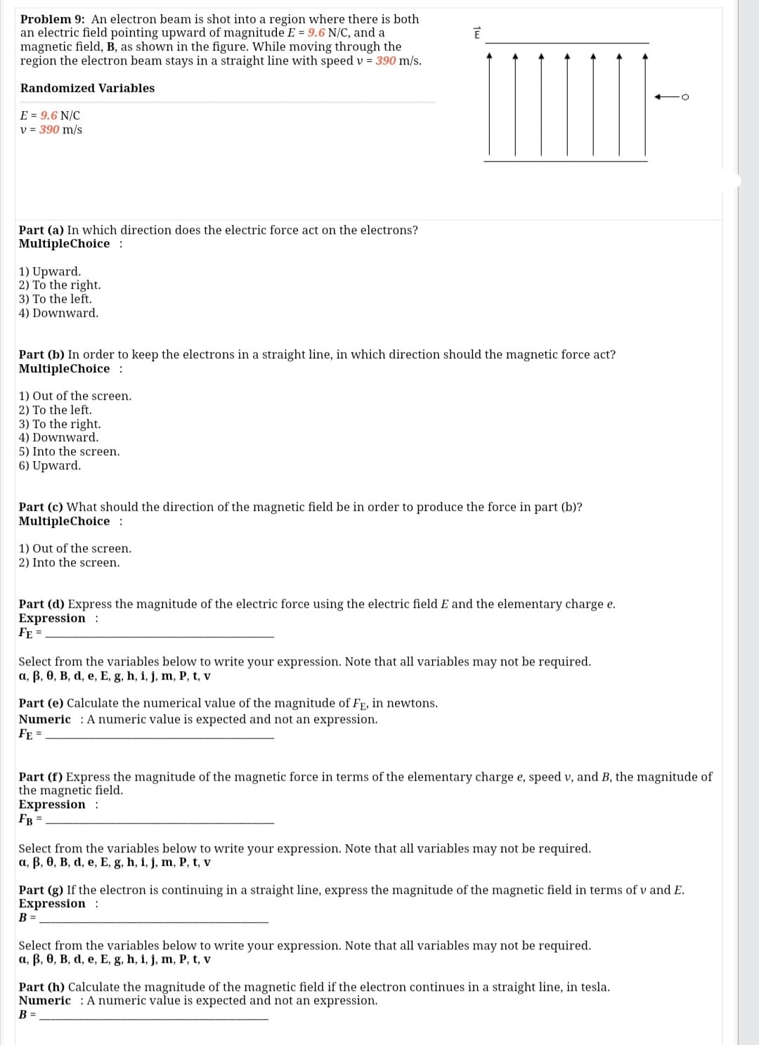 Problem 9: An electron beam is shot into a region where there is both
an electric field pointing upward of magnitude E = 9.6 N/C, and a
magnetic field, B, as shown in the figure. While moving through the
region the electron beam stays in a straight line with speed v = 390 m/s.
Randomized Variables
E = 9.6 N/C
v = 390 m/s
Part (a) In which direction does the electric force act on the electrons?
MultipleChoice:
1) Upward.
2) To the right.
3) To the left.
4) Downward.
Part (b) In order to keep the electrons in a straight line, in which direction should the magnetic force act?
MultipleChoice :
1) Out of the screen.
2) To the left.
3) To the right.
4) Downward.
5) Into the screen.
6) Upward.
Part (c) What should the direction of the magnetic field be in order to produce the force in part (b)?
MultipleChoice :
1) Out of the screen.
2) Into the screen.
Part (d) Express the magnitude of the electric force using the electric field E and the elementary charge e.
Expression :
FE =
Select from the variables below to write your expression. Note that all variables may not be required.
a, B, 0, B, d, e, E, g, h, i, j, m, P, t, v
Part (e) Calculate the numerical value of the magnitude of FE, in newtons.
Numeric : A numeric value is expected and not an expression.
FE =
Part (f) Express the magnitude of the magnetic force in terms of the elementary charge e, speed v, and B, the magnitude of
the magnetic field.
Expression :
FB =
Select from the variables below to write your expression. Note that all variables may not be required.
a, B, 0, B, d, e, E, g, h, i, j, m, P, t, v
Part (g) If the electron is continuing in a straight line, express the magnitude of the magnetic field in terms of v and E.
Expression :
B =
Select from the variables below to write your expression. Note that all variables may not be required.
a, B, 0, B, d, e, E, g, h, i, j, m, P, t, v
Part (h) Calculate the magnitude of the magnetic field if the electron continues in a straight line, in tesla.
Numeric : A numeric value is expected and not an expression.
B =
