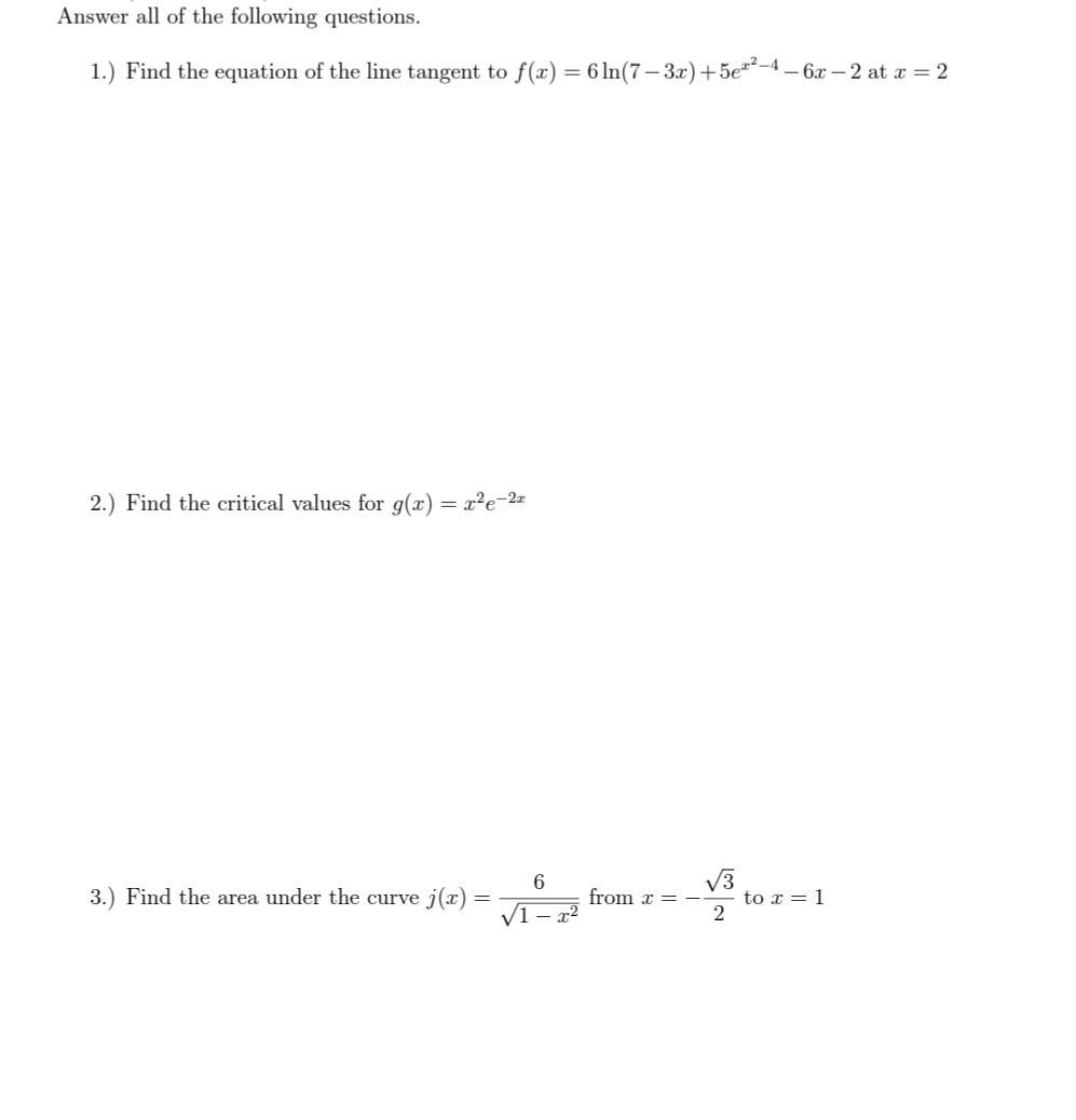 Answer all of the following questions.
1.) Find the equation of the line tangent to f(x) = 6 ln(7– 3x)+5e-4 – 6x – 2 at x = 2
2.) Find the critical values for g(x) = x²e-2
V3
to x = 1
6.
3.) Find the area under the curve j(x)
from x = –
V1 – x²
