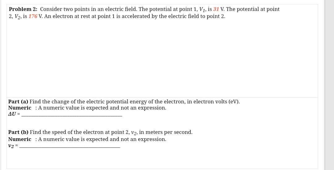 Problem 2: Consider two points in an electric field. The potential at point 1, V1, is 31 V. The potential at point
2, V2, is 176 V. An electron at rest at point 1 is accelerated by the electric field to point 2.
Part (a) Find the change of the electric potential energy of the electron, in electron volts (eV).
Numeric : A numeric value is expected and not an expression.
AU =
Part (b) Find the speed of the electron at point 2, v2, in meters per second.
Numeric : A numeric value is expected and not an expression.
V2 =
