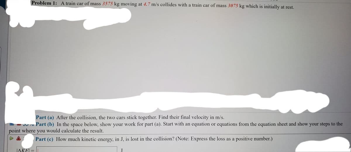 Problem 1:A train car of mass 3575 kg moving at 4.7 m/s collides with a train car of mass 3075 kg which is initially at rest.
Part (a) After the collision, the two cars stick together. Find their final velocity in m/s.
JJ 70 Part (b) In the space below, show your work for part (a). Start with an equation or equations from the equation sheet and show your steps to the
point where you would calculate the result.
Part (c) How much kinetic energy, in J, is lost in the collision? (Note: Express the loss as a positive number.)
IAKEL = |
