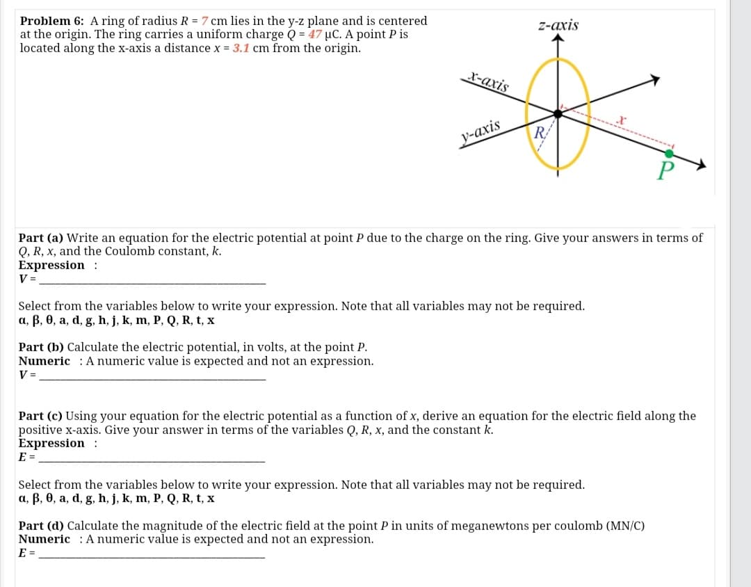 Problem 6: A ring of radius R = 7 cm lies in the y-z plane and is centered
at the origin. The ring carries a uniform charge Q = 47 µC. A point P is
located along the x-axis a distance x = 3.1 cm from the origin.
2-ахis
х-ахis
у-ахis
Part (a) Write an equation for the electric potential at point P due to the charge on the ring. Give your answers in terms of
Q, R, x, and the Coulomb constant, k.
Expression :
V =
Select from the variables below to write your expression. Note that all variables may not be required.
a, B, 0, a, d, g, h, j, k, m, P, Q, R, t, x
Part (b) Calculate the electric potential, in volts, at the point P.
Numeric : A numeric value is expected and not an expression.
V =
Part (c) Using your equation for the electric potential as a function of x, derive an equation for the electric field along the
positive x-axis. Give your answer in terms of the variables Q, R, x, and the constant k.
Expression :
E =
Select from the variables below to write your expression. Note that all variables may not be required.
a, B, 0, a, d, g, h, j, k, m, P, Q, R, t, x
Part (d) Calculate the magnitude of the electric field at the point P in units of meganewtons per coulomb (MN/C)
Numeric : A numeric value is expected and not an expression.
E =
