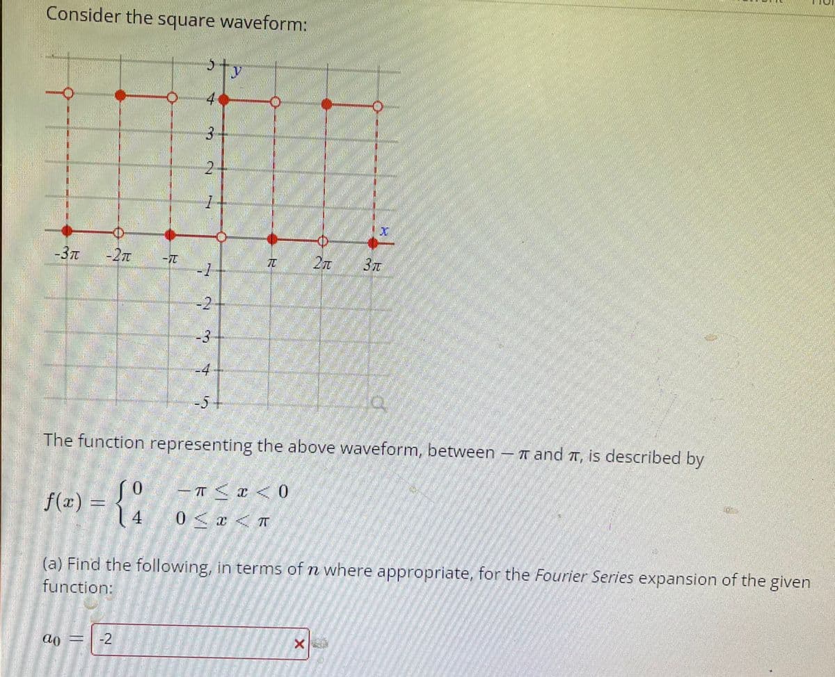 Consider the square waveform:
4
3.
2-
-37t
-2T
3
-2
-3
-4
-5+
The function representing the above waveform, between
- T and T, is described by
– T <x < 0
0 < x < T
0.
f(x) = { ,
4
(a) Find the following, in terms of n where appropriate, for the Fourier Series expansion of the given
72
function:
ao
-2
tterstock
