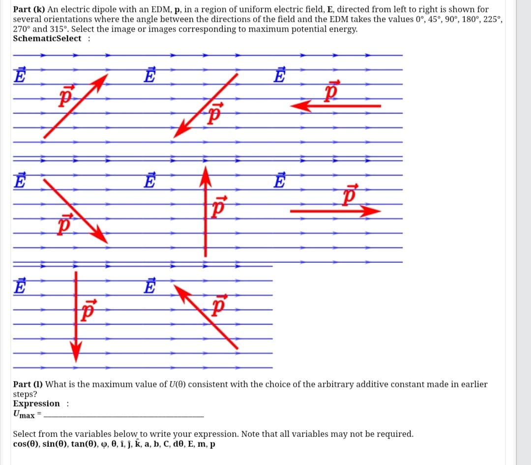 Part (k) An electric dipole with an EDM, p, in a region of uniform electric field, E, directed from left to right is shown for
several orientations where the angle between the directions of the field and the EDM takes the values 0°, 45°, 90°, 180°, 225°,
270° and 315°. Select the image or images corresponding to maximum potential energy.
SchematicSelect :
E
Part (1) What is the maximum value of U(0) consistent with the choice of the arbitrary additive constant made in earlier
steps?
Expression :
Umax =
Select from the variables below to write your expression. Note that all variables may not be required.
cos(0), sin(0), tan(0), q, 0, î, ĵ, k, a, b, C, d0, E, m, p
