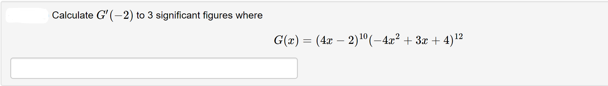 ### Calculating Derivatives

#### Problem Statement:
Calculate \( G'(-2) \) to 3 significant figures where 
\[ G(x) = (4x - 2)^{10}(-4x^2 + 3x + 4)^{12} \]

#### Solution:

*Provide your detailed solution steps below and enter your final answer in the provided box.* 

<textarea></textarea>