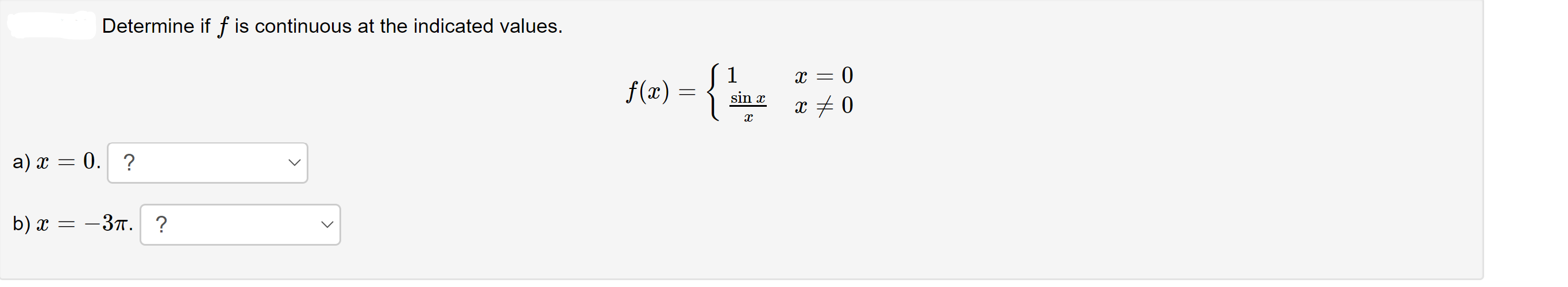 ### Continuity Check of Function \( f(x) \)

Determine if \( f \) is continuous at the indicated values.

The function \( f(x) \) is defined as follows:
\[ 
f(x) = 
\begin{cases} 
1 & \text{if } x = 0 \\
\frac{\sin x}{x} & \text{if } x \neq 0 
\end{cases}
\]

**Questions to Determine Continuity:**

a) Is \( f \) continuous at \( x = 0 \)?
   - Select your response from the dropdown menu.

b) Is \( f \) continuous at \( x = -3\pi \)?
   - Select your response from the dropdown menu.

**Explanation:**

To determine the continuity of \( f \) at a point \( x = c \):
1. \( f(c) \) must be defined.
2. The limit of \( f(x) \) as \( x \) approaches \( c \) from both sides must exist.
3. The limit of \( f(x) \) as \( x \) approaches \( c \) must be equal to \( f(c) \). 

Evaluate these conditions for:
- \( x = 0 \)
- \( x = -3\pi \)