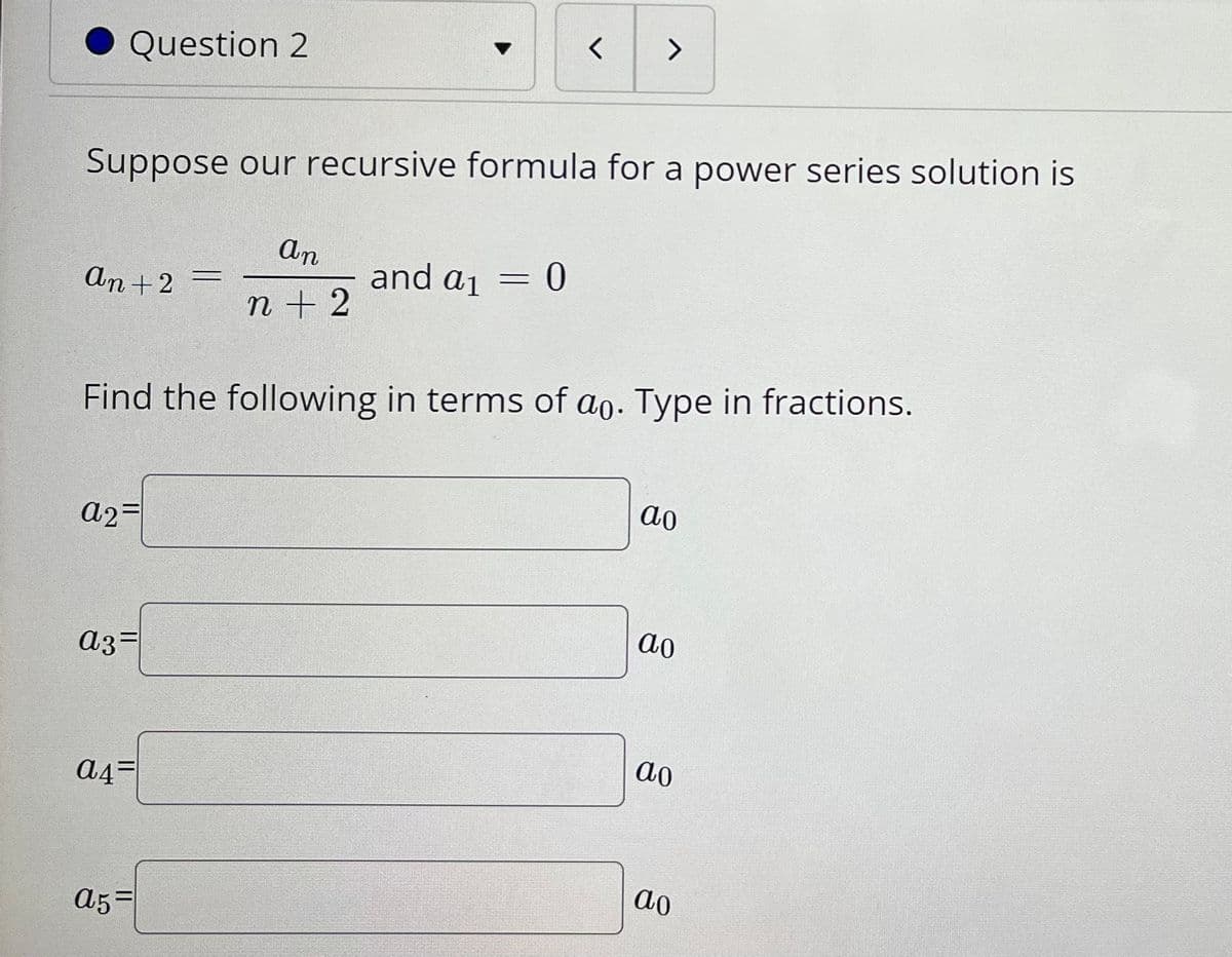 <>
Question 2
Suppose our recursive formula for a power series solution is
An
and aj = 0
An +2 =
n + 2
Find the following in terms of ao. Type in fractions.
ao
a2=
ao
a3=
ao
A4=
ao
A5=
