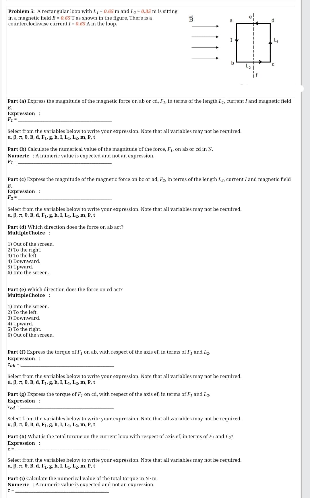 Problem 5: A rectangular loop with L1 = 0.65 m and L2 = 0.35 m is sitting
in a magnetic field B = 0.65 T as shown in the figure. There is a
counterclockwise current I = 0.65 A in the loop.
d.
I
b
Part (a) Express the magnitude of the magnetic force on ab or cd, F1, in terms of the length L1, current I and magnetic field
В.
Expression :
F1 =
Select from the variables below to write your expression. Note that all variables may not be required.
а, В, л, Ө, В, d, Fi, g, h, I, L1, Lz, m, P, t
Part (b) Calculate the numerical value of the magnitude of the force, F1, on ab or cd in N.
Numeric : A numeric value is expected and not an expression.
F1 =
Part (c) Express the magnitude of the magnetic force on bc or ad, F2, in terms of the length L2, current I and magnetic field
В.
Expression :
F2 =
Select from the variables below to write your expression. Note that all variables may not be required.
a, B, n, 0, B, d, F1, g, h, I, L1, L2, m, P, t
Part (d) Which direction does the force on ab act?
MultipleChoice :
1) Out of the screen.
2) To the right.
3) To the left.
4) Downward.
5) Upward.
6) Into the screen.
Part (e) Which direction does the force on cd act?
MultipleChoice :
1) Into the screen.
2) To the left.
3) Downward.
4) Upward.
5) To the right.
6) Out of the screen.
Part (f) Express the torque of F1 on ab, with respect of the axis ef, in terms of F1 and L2.
Expression :
Tab =
Select from the variables below to write your expression. Note that all variables may not be required.
а, В, п, ө, В, d, Fi, g, h, I, L1, Lz, m, P, t
Part (g) Express the torque of F1 on cd, with respect of the axis ef, in terms of F1 and L2.
Expression:
Tcd =
Select from the variables below to write your expression. Note that all variables may not be required.
a, B, n, 0, B, d, F1, g, h, I, L1, L2, m, P, t
Part (h) What is the total torque on the current loop with respect of axis ef, in terms of F1 and L2?
Expression :
Select from the variables below to write your expression. Note that all variables may not be required.
a, B, n, 0, B, d, F1, g, h, I, L1, L2, m, P, t
Part (i) Calculate the numerical value of the total torque in N m.
Numeric : Anumeric value is expected and not an expression.
10
