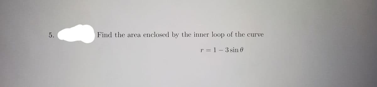 5.
Find the area enclosed by the inner loop of the curve
r = 1 – 3 sin 0
