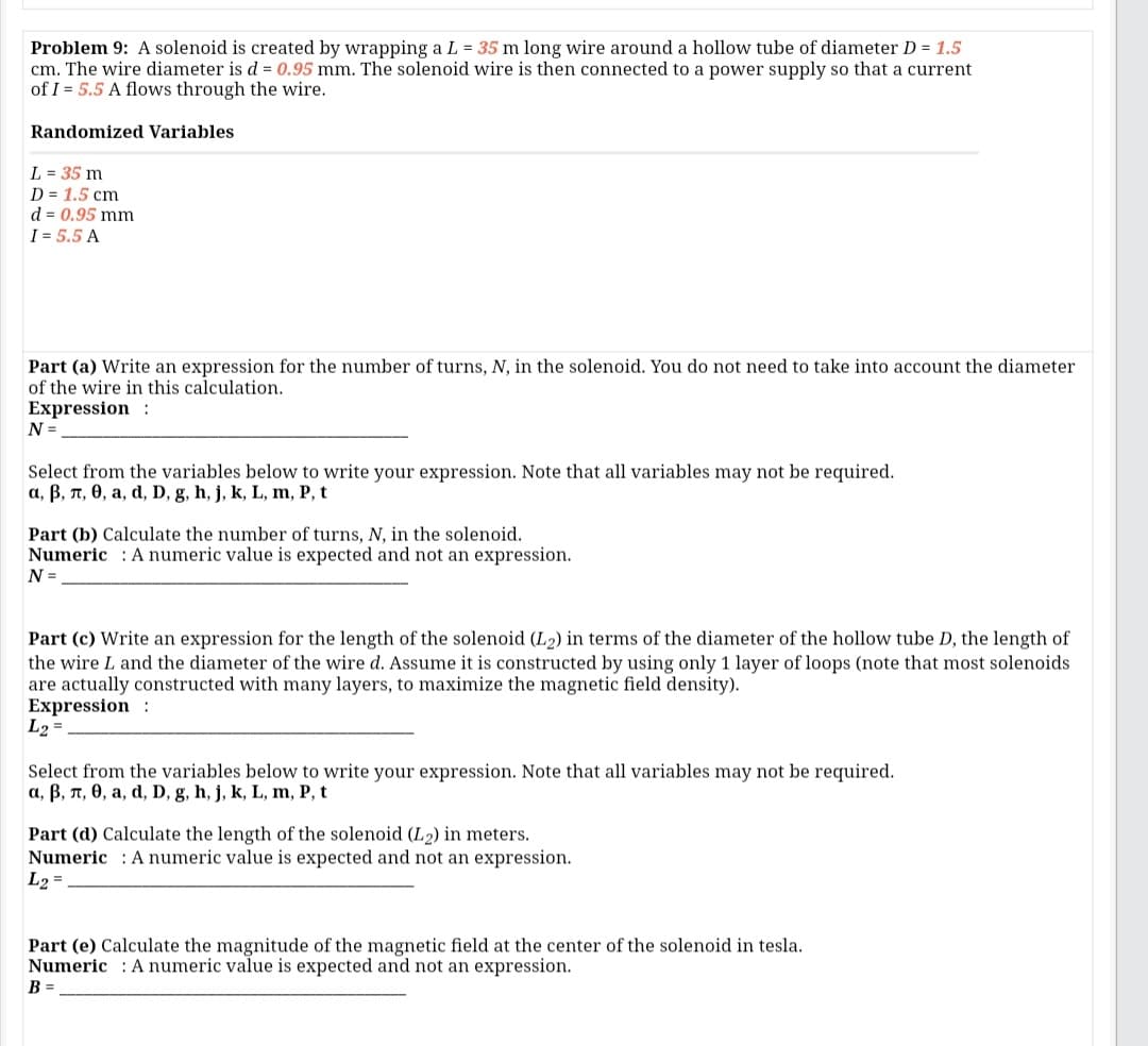 Problem 9: A solenoid is created by wrapping a L = 35 m long wire around a hollow tube of diameter D = 1.5
cm. The wire diameter is d = 0.95 mm. The solenoid wire is then connected to a power supply so that a current
of I = 5.5 A flows through the wire.
Randomized Variables
L = 35 m
D = 1.5 cm
d = 0.95 mm
I = 5.5 A
Part (a) Write an expression for the number of turns, N, in the solenoid. You do not need to take into account the diameter
of the wire in this calculation.
Expression :
N =
Select from the variables below to write your expression. Note that all variables may not be required.
a, B, n, 0, a, d, D, g, h, j, k, L, m, P, t
Part (b) Calculate the number of turns, N, in the solenoid.
Numeric : A numeric value is expected and not an expression.
N =
Part (c) Write an expression for the length of the solenoid (L2) in terms of the diameter of the hollow tube D, the length of
the wire L and the diameter of the wire d. Assume it is constructed by using only 1 layer of loops (note that most solenoids
are actually constructed with many layers, to maximize the magnetic field density).
Expression :
L2 =
Select from the variables below to write your expression. Note that all variables may not be required.
a, B, n, 0, a, d, D, g, h, j, k, L, m, P, t
Part (d) Calculate the length of the solenoid (L2) in meters.
Numeric : A numeric value is expected and not an expression.
L2 =
Part (e) Calculate the magnitude of the magnetic field at the center of the solenoid in tesla.
Numeric : A numeric value is expected and not an expression.
B =
