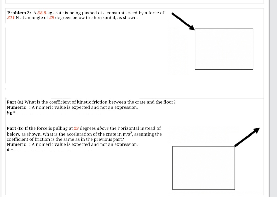 Problem 3: A 38.8-kg crate is being pushed at a constant speed by a force of
311 N at an angle of 29 degrees below the horizontal, as shown.
Part (a) What is the coefficient of kinetic friction between the crate and the floor?
Numeric : A numeric value is expected and not an expression.
Uk =
Part (b) If the force is pulling at 29 degrees above the horizontal instead of
below, as shown, what is the acceleration of the crate in m/s2, assuming the
coefficient of friction is the same as in the previous part?
Numeric : A numeric value is expected and not an expression.
a =
