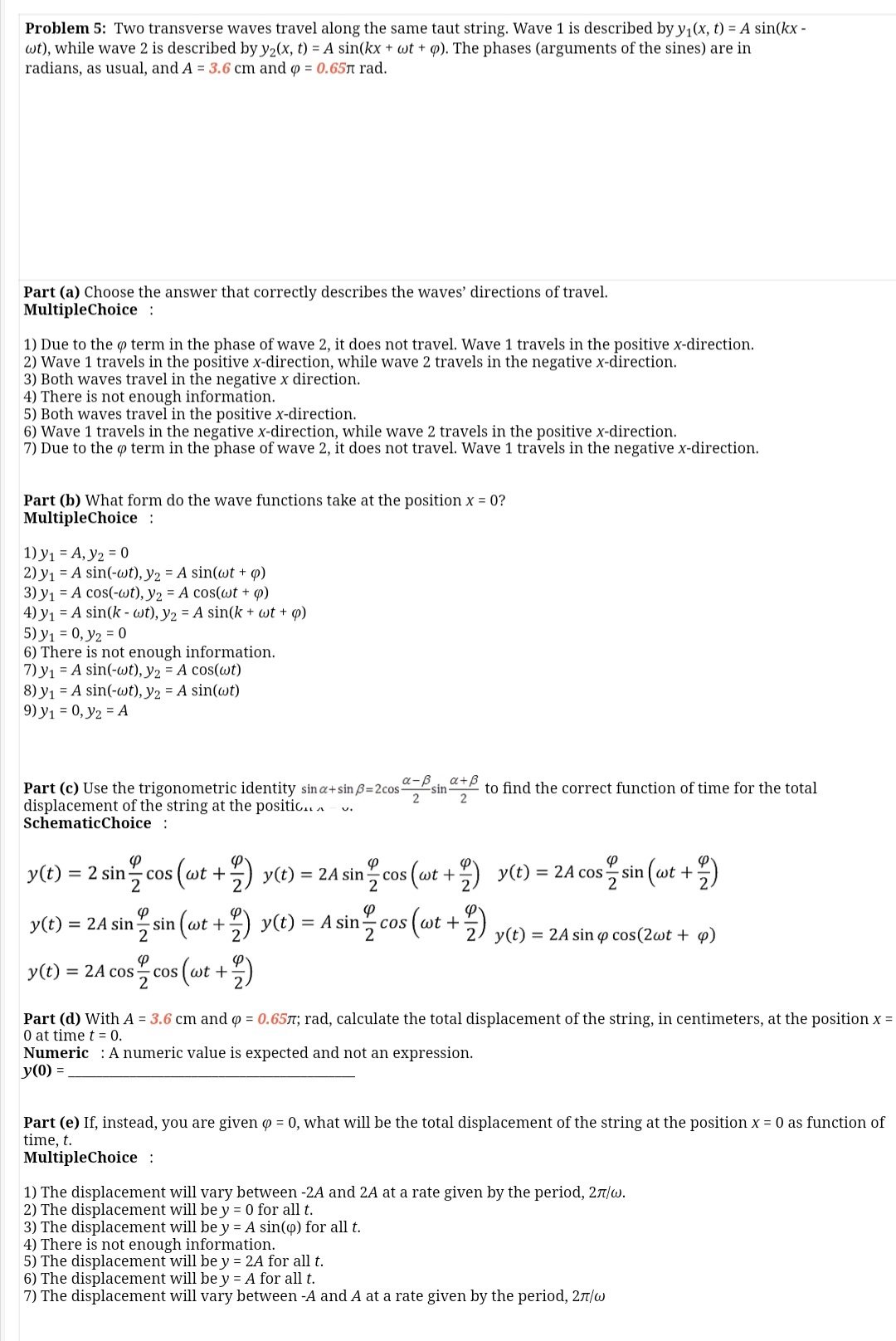 Problem 5: Two transverse waves travel along the same taut string. Wave 1 is described by y,(x, t) = A sin(kx -
wt), while wave 2 is described by y2(x, t) = A sin(kx + wt + Q). The phases (arguments of the sines) are in
radians, as usual, and A = 3.6 cm and o = 0.65A rad.
Part (a) Choose the answer that correctly describes the waves' directions of travel.
MultipleChoice :
1) Due to the o term in the phase of wave 2, it does not travel. Wave 1 travels in the positive x-direction.
2) Wave 1 travels in the positive x-direction, while wave 2 travels in the negative x-direction.
3) Both waves travel in the negative x direction.
4) There is not enough information.
5) Both waves travel in the positive x-direction.
6) Wave 1 travels in the negative x-direction, while wave 2 travels in the positive x-direction.
7) Due to the o term in the phase of wave 2, it does not travel. Wave 1 travels in the negative x-direction.
Part (b) What form do the wave functions take at the position x = 0?
MultipleChoice :
1) y1 = A, y2 = 0
2) y1 = A sin(-wt), y2 = A sin(wt + p)
3) y1 = A cos(-wt), y2 = A cos(wt + 4)
4) y1 = A sin(k - wt), y2 = A sin(k + wt + ø)
5) y1 = 0, y2 = 0
6) There is not enough information.
7) y1 = A sin(-wt), y2 = A cos(wt)
8) y1 = A sin(-wt), y2 = A sin(wt)
9) y1 = 0, y2 = A
Part (c) Use the trigonometric identity sin a+sin ß=2cosPsit
a-B
a+B
to find the correct function of time for the total
sin
2
displacement of the string at the positic.. .
SchematicChoice :
y(t) = 2 sin-
cos ( wt +
y(t) = 2A sin-
- cos (wt +
) y(t) = 2A cos, sin (wt +
= 2A sin sin (wt +) y(t) = A sin-
(at +) yt)
y(t)
%3D
= 2A sin o cos(2wt + 4)
y(t)
cos (wt +
= 2A cos
- cos
Part (d) With A = 3.6 cm and o = 0.65T; rad, calculate the total displacement of the string, in centimeters, at the position x =
0 at time t = 0.
Numeric : A numeric value is expected and not an expression.
y(0) =
Part (e) If, instead, you are given o = 0, what will be the total displacement of the string at the position x = 0 as function of
time, t.
MultipleChoice :
1) The displacement will vary between -2A and 2A at a rate given by the period, 27/w.
2) The displacement will be y = 0 for all t.
3) The displacement will be y = A sin(4) for all t.
4) There is not enough information.
5) The displacement will be y = 2A for all t.
6) The displacement will be y = A for all t.
7) The displacement will vary between -A and A at a rate given by the period, 27/w
