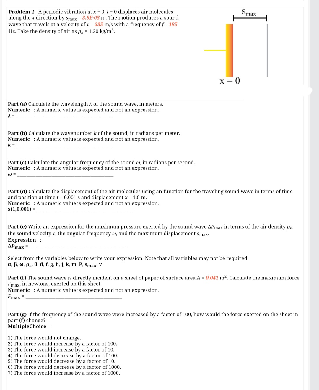 Smax
Problem 2: A periodic vibration at x = 0, t = 0 displaces air molecules
along the x direction by smax = 3.9E-05 m. The motion produces a sound
wave that travels at a velocity of v = 335 m/s with a frequency of f = 185
Hz. Take the density of air as pa = 1.20 kg/m3.
x = 0
Part (a) Calculate the wavelength A of the sound wave, in meters.
Numeric : A numeric value is expected and not an expression.
Part (b) Calculate the wavenumber k of the sound, in radians per meter.
Numeric : A numeric value is expected and not an expression.
k =
Part (c) Calculate the angular frequency of the sound w, in radians per second.
Numeric : A numeric value is expected and not an expression.
W =
Part (d) Calculate the displacement of the air molecules using an function for the traveling sound wave in terms of time
and position at time t = 0.001 s and displacement x = 1.0 m.
Numeric : A numeric value is expected and not an expression.
s(1,0.001) =
Part (e) Write an expression for the maximum pressure exerted by the sound wave APmax in terms of the air density Pa,
the sound velocity v, the angular frequency w, and the maximum displacement Smax-
Expression :
APmax =
Select from the variables below to write your expression. Note that all variables may not be
a, B, w, Pa, 0, d, f, g, h, j, k, m, P, Smax, V
red.
Part (f) The sound wave is directly incident on a sheet of paper of surface area A = 0.041 m². Calculate the maximum force
Fmax, in newtons, exerted on this sheet.
Numeric : A numeric value is expected and not an expression.
Fmax =
Part (g) If the frequency of the sound wave were increased by a factor of 100, how would the force exerted on the sheet in
part (f) change?
MultipleChoice :
1) The force would not change.
2) The force would increase by a factor of 100.
3) The force would increase by a factor of 10.
4) The force would decrease by a factor of 100.
5) The force would decrease by a factor of 10.
6) The force would decrease by a factor of 1000.
7) The force would increase by a factor of 1000.
