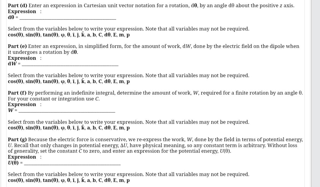 Part (d) Enter an expression in Cartesian unit vector notation for a rotation, d0, by an angle de about the positive z axis.
Expression :
de =
Select from the variables below to write your expression. Note that all variables may not be required.
cos(0), sin(0), tan(0), 9, 0, î, j, k, a, b, C, d0, E, m, p
Part (e) Enter an expression, in simplified form, for the amount of work, dW, done by the electric field on the dipole when
it undergoes a rotation by do.
Expression :
dW =.
Select from the variables below to write your expression. Note that all variables may not be required.
cos(0), sin(0), tan(0), 4, 0, î, ĵ, k, a, b, C, d0, E, m, p
Part (f) By performing an indefinite integral, determine the amount of work, W, required for a finite rotation by an angle 0.
For your constant or integration use C.
Expression :
W =
Select from the variables below to write your expression. Note that all variables may not be required.
cos(0), sin(0), tan(0), q, 0, î, ĵ, k, a, b, C, d0, E, m, p
Part (g) Because the electric force is conservative, we re-express the work, W, done by the field in terms of potential energy,
U. Recall that only changes in potential energy, AU, have physical meaning, so any constant term is arbitrary. Without loss
of generality, set the constant C to zero, and enter an expression for the potential energy, U(0).
Expression :
U(0) =
Select from the variables below to write your expression. Note that all variables may not be required.
cos(0), sin(0), tan(0), 4, 0, î, ĵ, k, a, b, C, d0, E, m, p
