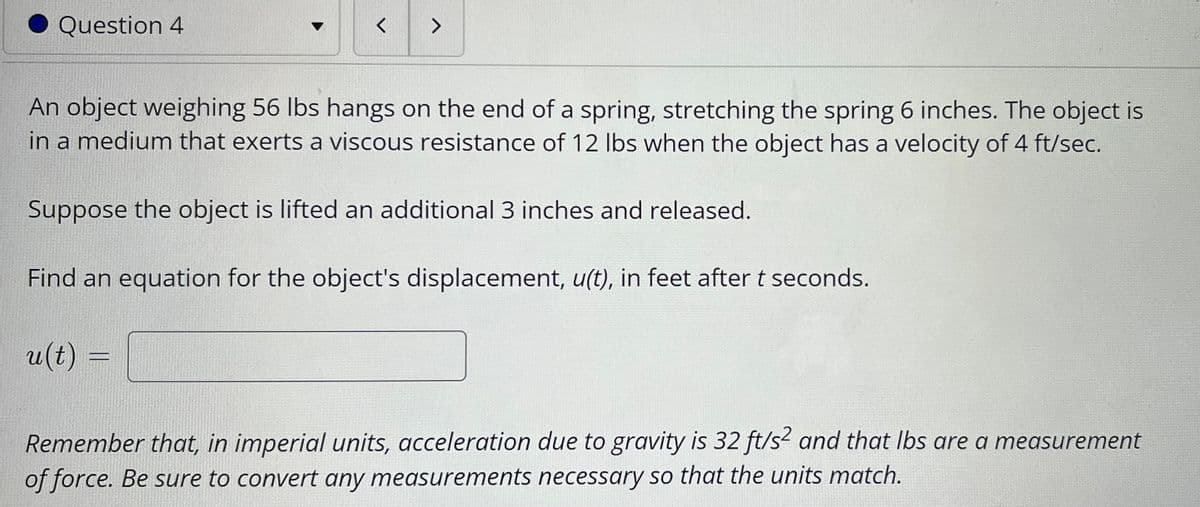 Question 4
く
<>
An object weighing 56 lbs hangs on the end of a spring, stretching the spring 6 inches. The object is
in a medium that exerts a viscous resistance of 12 lbs when the object has a velocity of 4 ft/sec.
Suppose the object is lifted an additional 3 inches and released.
Find an equation for the object's displacement, u(t), in feet after t seconds.
u(t) :
Remember that, in imperial units, acceleration due to gravity is 32 ft/s? and that Ibs are a measurement
of force. Be sure to convert any measurements necessary so that the units match.
