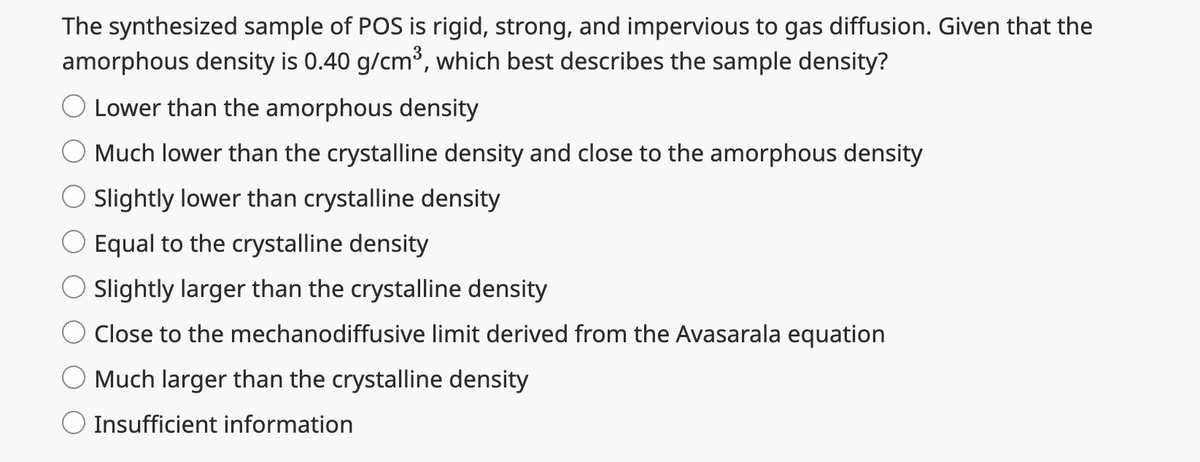 The synthesized sample of POS is rigid, strong, and impervious to gas diffusion. Given that the
amorphous density is 0.40 g/cm³, which best describes the sample density?
Lower than the amorphous density
Much lower than the crystalline density and close to the amorphous density
O Slightly lower than crystalline density
O Equal to the crystalline density
Slightly larger than the crystalline density
Close to the mechanodiffusive limit derived from the Avasarala equation
Much larger than the crystalline density
Insufficient information