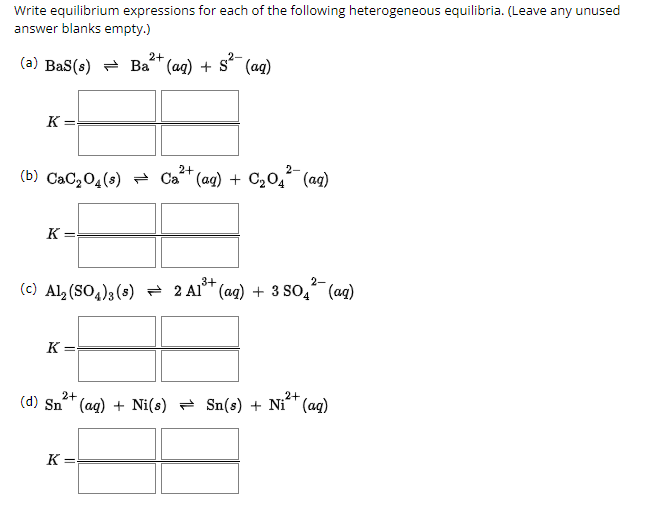 Write equilibrium expressions for each of the following heterogeneous equilibria. (Leave any unused
answer blanks empty.)
(a) BaS(s) Ba2+ (aq) + S²¯ (aq)
K =
2+
2-
(b) CaC2O4(s) Cat (aq) + C2O4(aq)
K =
3+
2-
(c) Al2(SO4)3 (5) 2 Al (aq) + 3 SO4(aq)
K =
2+
2+
(d) Sn²+ (aq) + Ni(s) = Sn(s) + Ni²+(aq)
K=