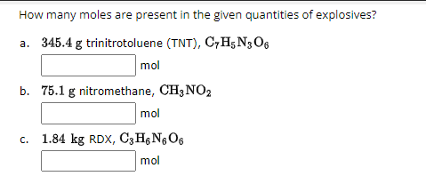 How many moles are present in the given quantities of explosives?
a. 345.4 g trinitrotoluene (TNT), C7H5 N306
mol
b. 75.1 g nitromethane, CH3 NO2
mol
c. 1.84 kg RDX, C3H6 N6O6
mol