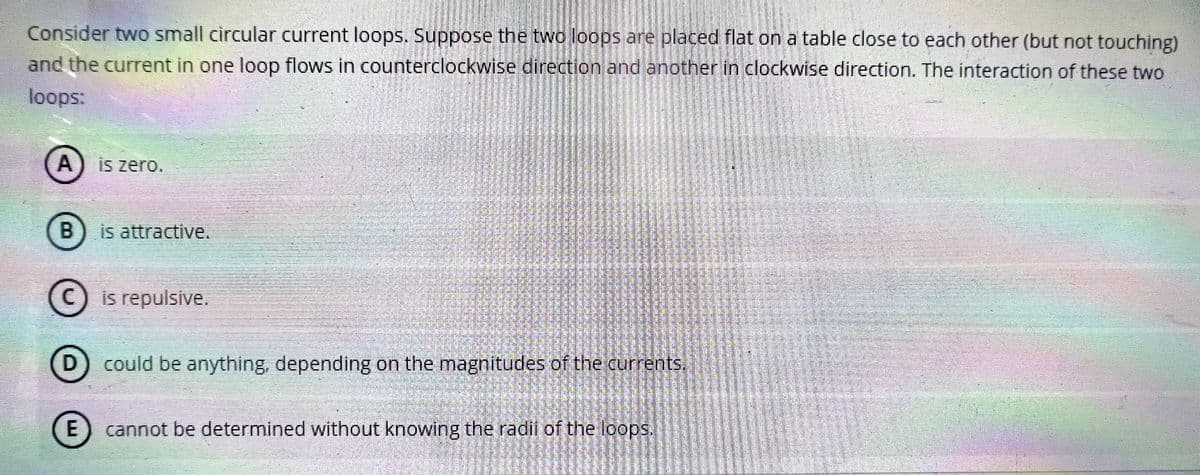 Consider two small circular current loops. Suppose the two loops are placed flat on a table close to each other (but not touching)
and the current in one loop flows in counterclockwise direction and another in clockwise direction. The interaction of these two
loops:
A) is zero.
B) is attractive.
© is repulsive.
D
could be anything, depending on the magnitudes of the currents.
E
LU
cannot be determined without knowing the radii of the loops.