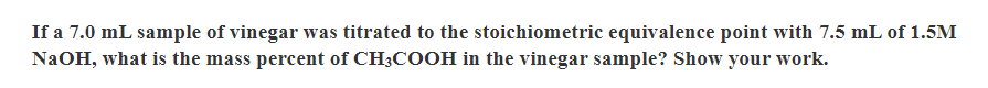 If a 7.0 mL sample of vinegar was titrated to the stoichiometric equivalence point with 7.5 mL of 1.5M
NaOH, what is the mass percent of CH3COOH in the vinegar sample? Show your work.