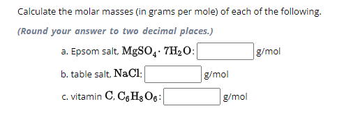 Calculate the molar masses (in grams per mole) of each of the following.
(Round your answer to two decimal places.)
a. Epsom salt, MgSO4.7H₂O:
b. table salt, NaCl:
c. vitamin C, C6H8 06:
g/mol
g/mol
g/mol