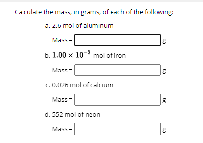 Calculate the mass, in grams, of each of the following:
a. 2.6 mol of aluminum
Mass=
b. 1.00 x 10-3 mol of iron
Mass=
c. 0.026 mol of calcium
Mass=
d. 552 mol of neon
Mass=
b0
b0
b0
b0