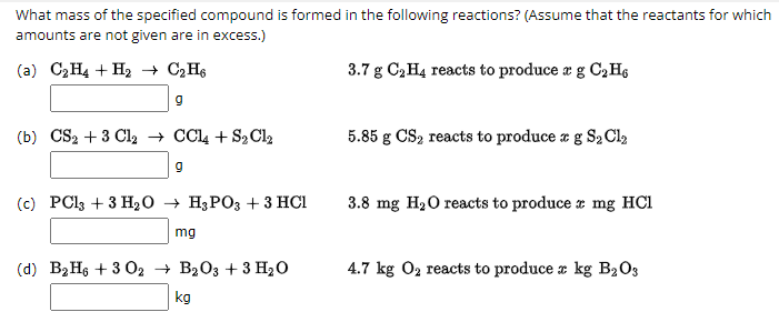 What mass of the specified compound is formed in the following reactions? (Assume that the reactants for which
amounts are not given are in excess.)
(a) C₂H4 + H₂→ C₂H6
9
(b) CS₂ + 3 Cl2 → CCl4 + S₂ Cl₂
9
(c) PCl3 +3 H₂O → H3PO3 + 3 HCI
mg
(d) B₂H6 +302 → B2O3 + 3 H₂O
kg
3.7 g C₂ H4 reacts to produce e g C₂H6
5.85 g CS₂ reacts to produce a g S₂ Cl2
3.8 mg H₂O reacts to produce mg HC1
4.7 kg O₂ reacts to produce x kg B₂03