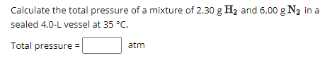 Calculate the total pressure of a mixture of 2.30 g H₂ and 6.00 g N₂ in a
sealed 4.0-L vessel at 35 °C.
Total pressure =
atm