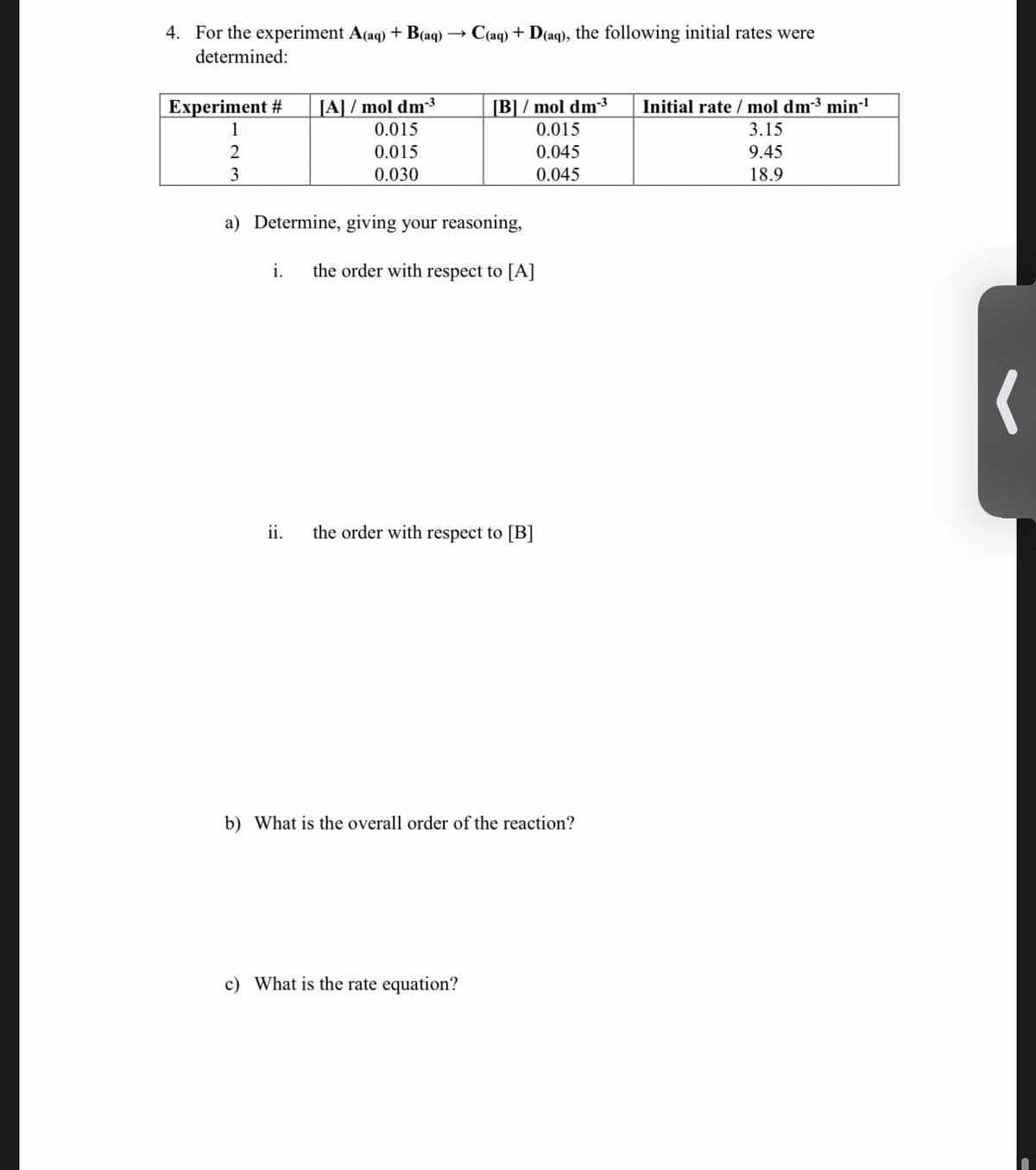 4. For the experiment A(aq) + B(aq)
C(aq) + D(aq), the following initial rates were
determined:
Experiment #
[A] / mol dm³
0.015
[B] / mol dm3
0.015
Initial rate / mol dm-³ min-
1
3.15
2
0.015
0.045
9.45
3
0.030
0.045
18.9
a) Determine, giving your reasoning,
i.
the order with respect to [A]
ii.
the order with respect to [B]
b) What is the overall order of the reaction?
c) What is the rate equation?
