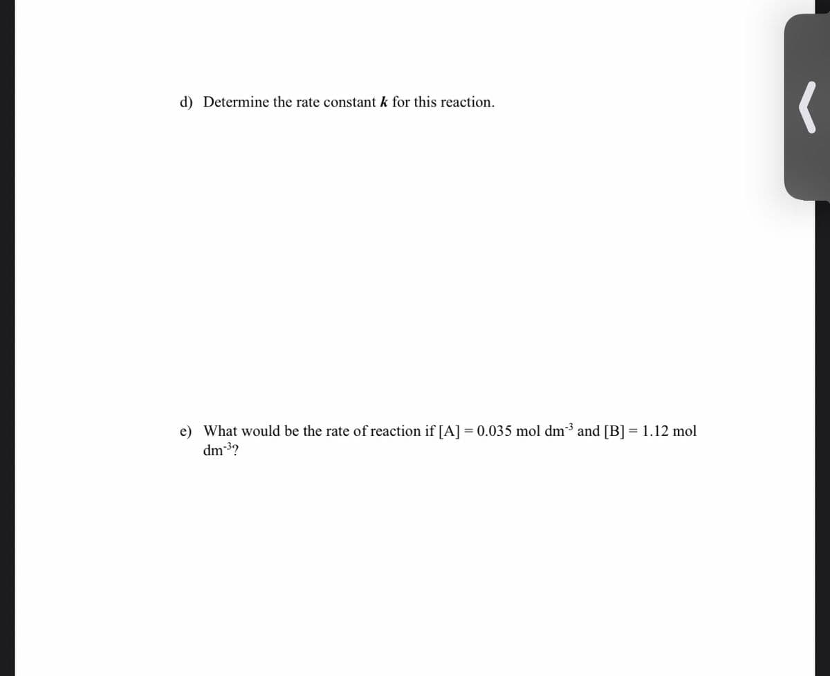 d) Determine the rate constant k for this reaction.
e) What would be the rate of reaction if [A] = 0.035 mol dm3 and [B] = 1.12 mol
dm 3?
