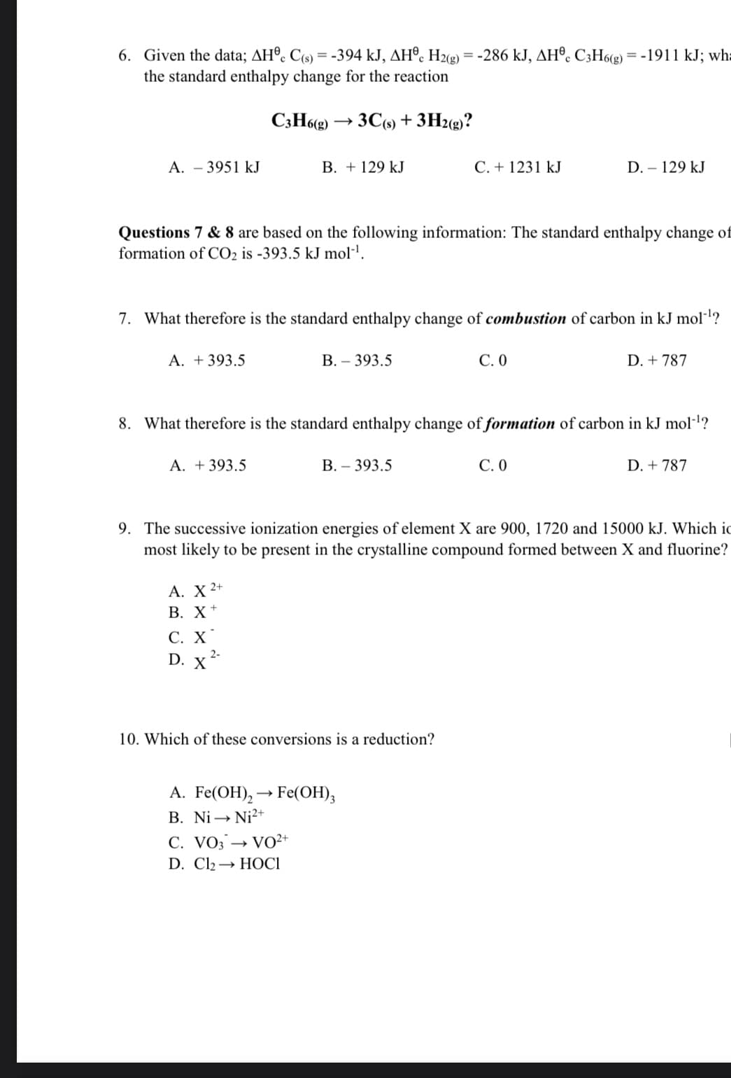 6. Given the data; AH®. C(s) = -394 kJ, AH®. H2g) = -286 kJ, AH®. C3H6(g) = -1911 kJ; wh:
the standard enthalpy change for the reaction
C3H6(g) -
· 3C(9) + 3H2(g)?
A. - 3951 kJ
В. + 129 kJ
C. + 1231 kJ
D. – 129 kJ
Questions 7 & 8 are based on the following information: The standard enthalpy change of
formation of CO2 is -393.5 kJ mol-l.
7. What therefore is the standard enthalpy change of combustion of carbon in kJ moll?
A. + 393.5
В. - 393.5
С.О
D. + 787
8. What therefore is the standard enthalpy change of formation of carbon in kJ mol-l?
A. +393.5
В.- 393.5
С.0
D. + 787
9. The successive ionization energies of element X are 900, 1720 and 15000 kJ. Which ic
most likely to be present in the crystalline compound formed between X and fluorine?
А. X 2+
В. X+
С. Х
D. x
2-
10. Which of these conversions is a reduction?
А. Fe(OH), — Fe(ОН),
B. Ni → Ni?+
C. VO3 → VO²+
D. Clz — НОСІ
