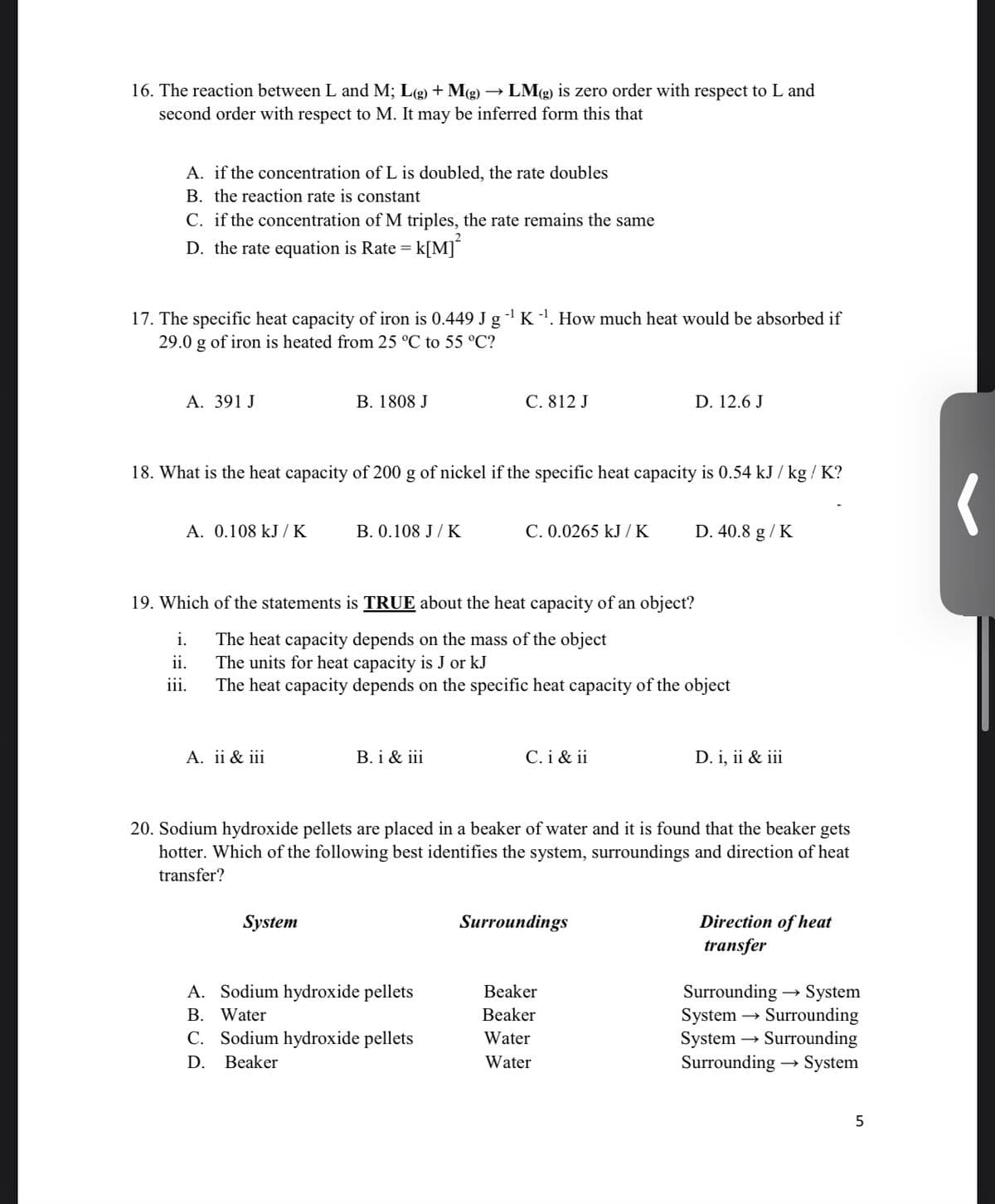 16. The reaction between L and M; L(g) + M(g)
second order with respect to M. It may be inferred form this that
LMg) is zero order with respect to L and
A. if the concentration of L is doubled, the rate doubles
B. the reaction rate is constant
C. if the concentration of M triples, the rate remains the same
D. the rate equation is Rate =
k[M]°
17. The specific heat capacity of iron is 0.449 J g - K'. How much heat would be absorbed if
29.0 g of iron is heated from 25 °C to 55 °C?
A. 391 J
B. 1808 J
C. 812 J
D. 12.6 J
18. What is the heat capacity of 200 g of nickel if the specific heat capacity is 0.54 kJ / kg / K?
A. 0.108 kJ / K
B. 0.108 J/ K
C. 0.0265 kJ / K
D. 40.8 g / K
19. Which of the statements is TRUE about the heat capacity of an object?
i.
The heat capacity depends on the mass of the object
The units for heat capacity is J or kJ
The heat capacity depends on the specific heat capacity of the object
ii.
ii.
A. ii & iii
B. i & iii
C. i & ii
D. i, ii & iii
20. Sodium hydroxide pellets are placed in a beaker of water and it is found that the beaker gets
hotter. Which of the following best identifies the system, surroundings and direction af heat
transfer?
Direction of heat
transfer
System
Surroundings
A. Sodium hydroxide pellets
Surrounding → System
System → Surrounding
System → Surrounding
Surrounding → System
Beaker
B. Water
Beaker
C. Sodium hydroxide pellets
Water
D.
Beaker
Water
5
