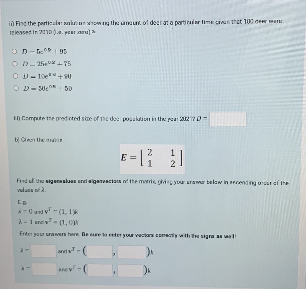 ii) Find the particular solution showing the amount of deer at a particular time given that 100 deer were
released in 2010 (i.e. year zero) S.
O D= 5e0.5t+95
O D= 25e0.5t + 75
OD= 10e05t +90
O D= 50e0.5t +50
iii) Compute the predicted size of the deer population in the year 2021? D =
b) Given the matrix
1
Find all the eigenvalues and eigenvectors of the matrix, giving your answer below in ascending order of the
values of 2.
E.g.
2= 0 and v' = (1, 1)k
2=1 and v' = (1, 0)k
Enter your answers here. Be sure to enter your vectors correctly with the signs as well!
and y =
Dk
and v' =
