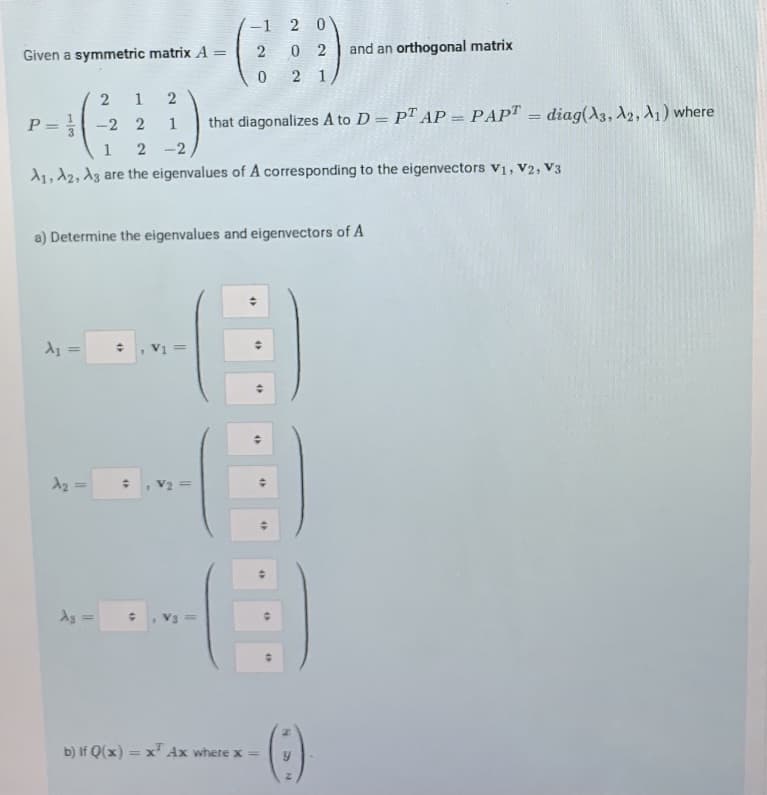 -1 2 0
2
0 2
and an orthogonal matrix
Given a symmetric matrix A
%3D
2 1
1
2
P = -2 2
that diagonalizes A to D = PT AP = PAP" = diag(A3, A2, A1) where
%3D
1
%3D
2 -2
1, 12, Az are the eigenvalues of A corresponding to the eigenvectors V1, V2, V3
a) Determine the eigenvalues and eigenvectors of A
As =
b) If Q(x) =
= x' Ax where x =
