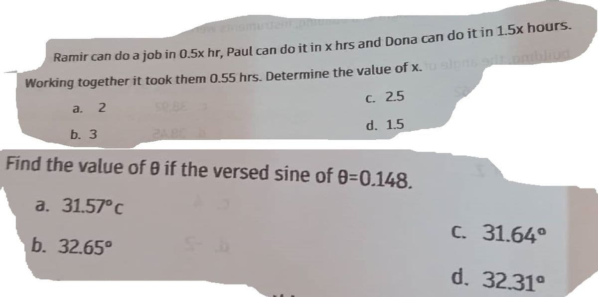 aw ginamundent
Ramir can do a job in 0.5x hr, Paul can do it in x hrs and Dona can do it in 1.5x hours.
Working together it took them 0.55 hrs. Determine the value of x. to signs grit pribliud
a. 2
Se
b. 3
2.5
C.
d. 1.5
Find the value of 0 if the versed sine of 0-0.148.
a. 31.57°C
b. 32.65⁰
C. 31.64°
d. 32.31°