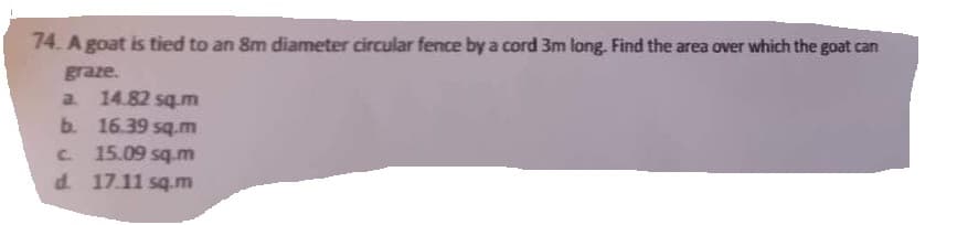 74. A goat is tied to an 8m diameter circular fence by a cord 3m long. Find the area over which the goat can
graze.
a. 14.82 sq.m
b. 16.39 sq.m
c. 15.09 sq.m
d. 17.11 sq.m