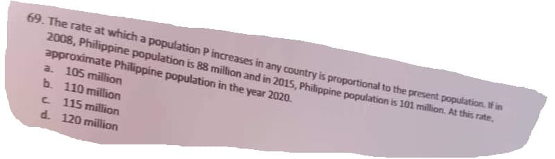 69. The rate at which a population P increases in any country is proportional to the present population. If in
2008, Philippine population is 88 million and in 2015, Philippine population is 101 million. At this rate,
approximate Philippine population in the year 2020.
a. 105 million
b. 110 million
C
115 million
120 million
d.