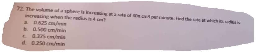 72. The volume of a sphere is increasing at a rate of 40 cm3 per minute. Find the rate at which its radius is
increasing when the radius is 4 cm?
a. 0.625 cm/min
b.
0.500 cm/min
с
0.375 cm/min
d. 0.250 cm/min