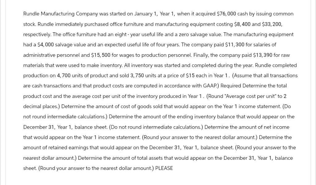 Rundle Manufacturing Company was started on January 1, Year 1, when it acquired $76,000 cash by issuing common
stock. Rundle immediately purchased office furniture and manufacturing equipment costing $8,400 and $33,200,
respectively. The office furniture had an eight-year useful life and a zero salvage value. The manufacturing equipment
had a $4,000 salvage value and an expected useful life of four years. The company paid $11,300 for salaries of
administrative personnel and $15,500 for wages to production personnel. Finally, the company paid $13,390 for raw
materials that were used to make inventory. All inventory was started and completed during the year. Rundle completed
production on 4,700 units of product and sold 3,750 units at a price of $15 each in Year 1. (Assume that all transactions
are cash transactions and that product costs are computed in accordance with GAAP.) Required Determine the total
product cost and the average cost per unit of the inventory produced in Year 1. (Round "Average cost per unit" to 2
decimal places.) Determine the amount of cost of goods sold that would appear on the Year 1 income statement. (Do
not round intermediate calculations.) Determine the amount of the ending inventory balance that would appear on the
December 31, Year 1, balance sheet. (Do not round intermediate calculations.) Determine the amount of net income
that would appear on the Year 1 income statement. (Round your answer to the nearest dollar amount.) Determine the
amount of retained earnings that would appear on the December 31, Year 1, balance sheet. (Round your answer to the
nearest dollar amount.) Determine the amount of total assets that would appear on the December 31, Year 1, balance
sheet. (Round your answer to the nearest dollar amount.) PLEASE