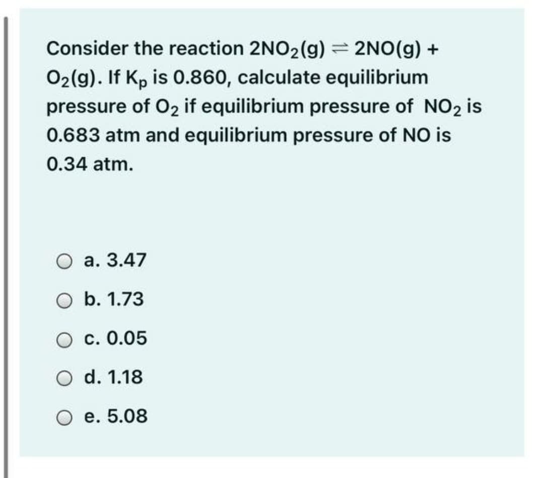 Consider the reaction 2NO2(g) = 2NO(g) +
O2(g). If Kp is 0.860, calculate equilibrium
pressure of O2 if equilibrium pressure of NO2 is
0.683 atm and equilibrium pressure of NO is
0.34 atm.
О а. 3.47
O b. 1.73
О с. 0.05
O d. 1.18
О е. 5.08
