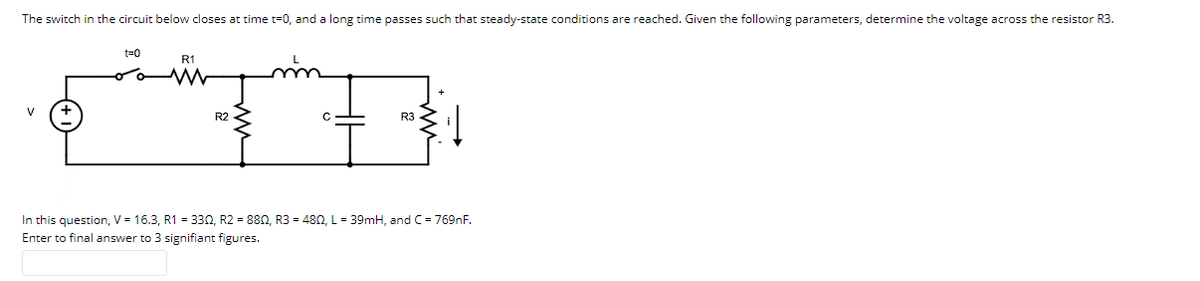 The switch in the circuit below closes at time t=0, and a long time passes such that steady-state conditions are reached. Given the following parameters, determine the voltage across the resistor R3.
t=0
R1
V
R2
R3
In this question, V = 16.3, R1 = 330, R2 = 880, R3 = 480, L = 39mH, and C= 769nF.
Enter to final answer to 3 signifiant figures.
