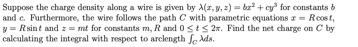 Suppose the charge density along a wire is given by X(x, y, z) = bx² + cy³ for constants b
and c. Furthermore, the wire follows the path C with parametric equations x = R cost,
y = Rsint and z = mt for constants m, R and 0 ≤ t ≤ 2π. Find the net charge on C by
calculating the integral with respect to arclength fo Ads.