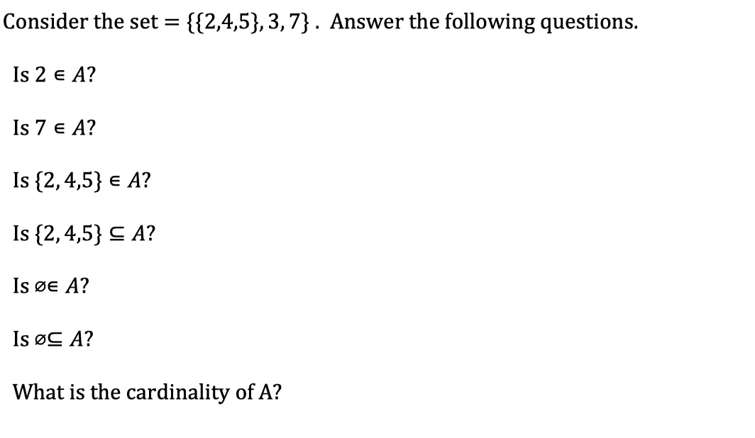 ### Set Theory Quiz

Consider the set \( A = \{ \{2, 4, 5\}, 3, 7 \} \). Answer the following questions.

1. Is \( 2 \in A \)?
2. Is \( 7 \in A \)?
3. Is \(\{2, 4, 5\} \in A \)?
4. Is \(\{2, 4, 5\} \subseteq A \)?
5. Is \(\emptyset \in A \)?
6. Is \(\emptyset \subseteq A \)?

7. What is the cardinality of \( A \)?
