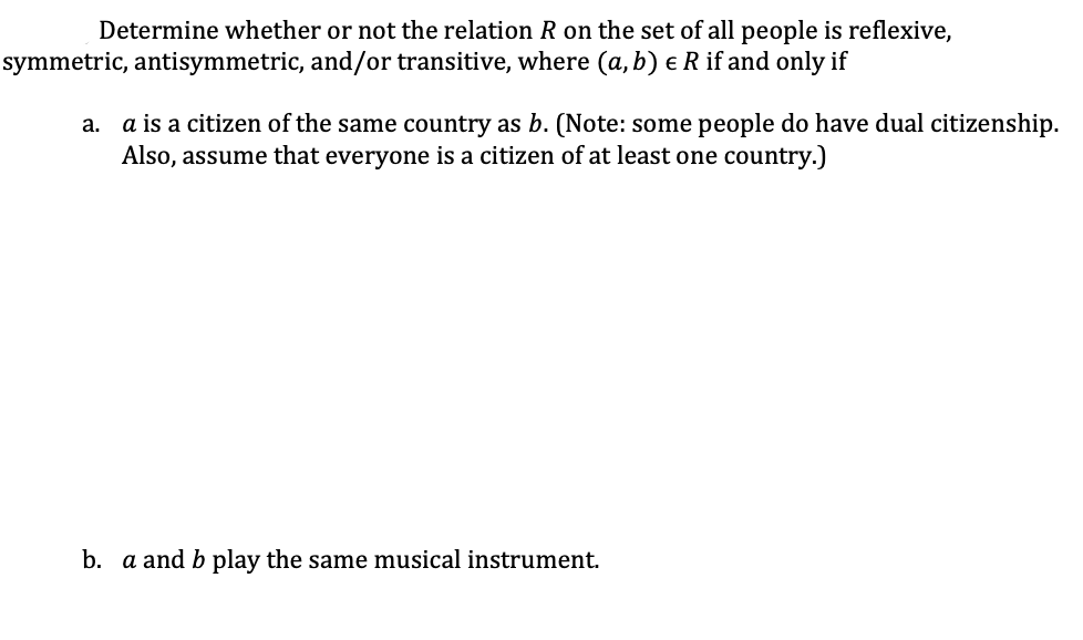 Determine whether or not the relation R on the set of all people is reflexive,
symmetric, antisymmetric, and/or transitive, where (a, b) € R if and only if
a.
a is a citizen of the same country as b. (Note: some people do have dual citizenship.
Also, assume that everyone is a citizen of at least one country.)
b. a and b play the same musical instrument.