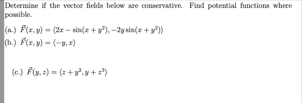 Determine if the vector fields below are conservative. Find potential functions where
possible.
(a.) F(x, y) = (2x — sin(x + y²), −2y sin(x + y²))
(b.) F(x, y) = (-y, x)
(c.) F(y, z) = (z+y²y+z³)