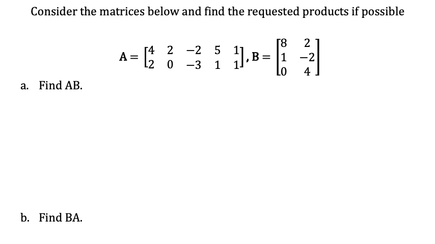 Consider the matrices below and find the requested products if possible
[4 2 2 5
--3---3
1
a. Find AB.
b. Find BA.
A =
L2 0
2
B 1 -2
Lo 4