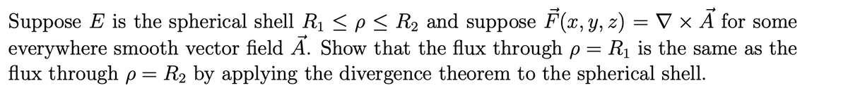 Suppose E is the spherical shell R₁ ≤ p ≤ R₂ and suppose F(x, y, z) = ▼ × A for some
everywhere smooth vector field A. Show that the flux through p = R₁ is the same as the
flux through p = R₂ by applying the divergence theorem to the spherical shell.