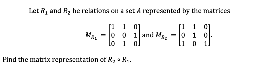 Let R₁ and R₂ be relations on a set A represented by the matrices
1 1 01
[1 1 01
0
1 0
0 1
MR₁
0 0 =
Lo 1
Find the matrix representation of R₂ ° R₁.
1 and MR₂
0]
=
L1