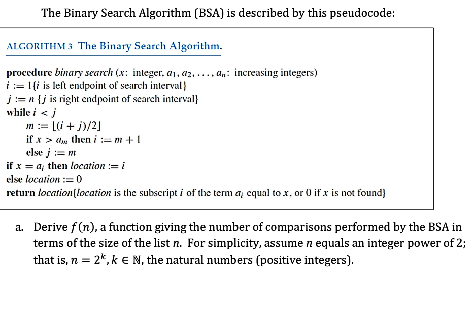 The Binary Search Algorithm (BSA) is described by this pseudocode:
ALGORITHM 3 The Binary Search Algorithm.
procedure binary search (x: integer, a₁, a2, ..., an: increasing integers)
i = 1 {i is left endpoint of search interval}
j:= n {j is right endpoint of search interval}
while i < j
m := [(i+j)/2]
if x > am then i:=m+1
else j := m
if x = a; then location := i
else location : 0
return location{location is the subscript i of the term a; equal to x, or 0 if x is not found}
a. Derive f(n), a function giving the number of comparisons performed by the BSA in
terms of the size of the list n. For simplicity, assume n equals an integer power of 2;
that is, n = 2k, k E N, the natural numbers (positive integers).