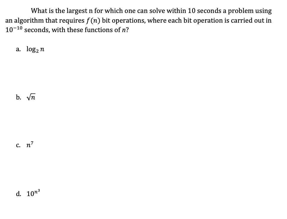 ### Problem Complexity and Time Constraints

What is the largest \( n \) for which one can solve within 10 seconds a problem using an algorithm that requires \( f(n) \) bit operations, where each bit operation is carried out in \( 10^{-10} \) seconds, with these functions of \( n \)?

#### Functions of \( n \):
**a.** \( \log_2 n \)

**b.** \( \sqrt{n} \)

**c.** \( n^7 \)

**d.** \( 10n^3 \)

---

To determine the largest \( n \), set up the inequality based on the time constraint:

\[  f(n) \times 10^{-10} \leq 10 \]

Solving for \( n \) will give the maximum size of \( n \) solvable in 10 seconds for each given function.

 For each function \( f(n) \), follow these steps:
 
1. \( \log_2 n \):
   \[
   \log_2 n \times 10^{-10} \leq 10 \\
   \log_2 n \leq 10^{11} \\
   n \leq 2^{10^{11}}
   \]

2. \( \sqrt{n} \):
   \[
   \sqrt{n} \times 10^{-10} \leq 10 \\
   \sqrt{n} \leq 10^{11} \\
   n \leq 10^{22}
   \]

3. \( n^7 \):
   \[
   n^7 \times 10^{-10} \leq 10 \\
   n^7 \leq 10^{11} \\
   n \leq (10^{11})^{1/7} \\
   n \leq 10^{11/7}
   \]

4. \( 10n^3 \):
   \[
   10n^3 \times 10^{-10} \leq 10 \\
   n^3 \leq 10^{10} \\
   n \leq 10^{10/3} \\
   n \leq 10^{3.33}
   \]

By calculating these, one can find the largest \( n \) that can be solved within the given constraints for each function